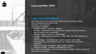 CSS & CSS319
Les propriétés CSS3
Les transformations
De même que pour les transitions, cette fonction exige les préfixes.
Elle se présente sous cette forme :
transform: (vos options);
Les options possibles :
 Modifier la taille : transform: scale(x);
la valeur x représente le zoom que vous voulez effectuer, la valeur 1
étant la valeur sans modification
 Modifier l'angle : transform: rotate(xdeg);
la valeur x représente les degrés et cette valeur peut être négative (ex: -
15deg)
 Placer l'image : transform-origin: bottom top left right center…;
par défaut vous aurez center center pour l'alignement vertical et
horisontal
 Déformer l'image : transform: skew(-10deg, 30deg);
 Déplacer l'image : transform: transalte(xpx, ypx);
Pour créer une animation comme faire tourner un soleil, il faudra ajouter du
javascript ou du jquery.
 
