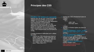CSS & CSS32
Principes des CSS
Feuilles de styles en cascade
Depuis plus de dix ans, il est d'usage de
séparer le fond (HTML) de la forme
(CSS). Les avantages de cette séparation
sont importants, ils permettent
notamment de pouvoir agir sur des
éléments du site présents sur toutes les
pages en agissant sur un seul fichier.
Pour comprendre comment agissent les
CSS, il est indispensable de connaître le
HTML.
Il existe plusieurs méthodes pour utiliser
les CSS :
 Insérer les CSS directement dans la
balise souhaitée. Cette méthode est
déconseillée mais peut être utile lors
des phases de développement.
<h1 style="color: red; font-size:
2em;">Mon titre</h1>
 Insérer les CSS directement dans le
<head>.
<style>
h1 {
color: red;
font-size: 2em;
}
</style>
 Appeler un fichier styles.css dans le
<head>.
<link rel="stylesheet" media="screen"
type="text/css" href="styles.css" /> (en
xHTML)
<link rel="stylesheet" media="print"
href="styles.css> (en HTML5)
 Utiliser la règle @import soit dans le
<head> via la balise <style>, soit dans
une autre feuille de style.
<style>@import url(styles.css)
media;</style> (voir :
http://www.w3.org/TR/css3-
cascade/#at-import)
 