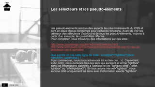 CSS & CSS322
Les sélecteurs et les pseudo-éléments
Les pseudo-éléments sont un des aspects les plus intéressants du CSS et
sont en place depuis longtemps pour certaines fonctions. Avant de voir les
tableaux des sélecteurs d'attribut et de tous les pseudo-éléments, voyons à
partir d'un exemple, les possibilités offertes.
Pour compléter, vous trouveres des informations sur ces sites :
http://www.yoyodesign.org/doc/w3c/css2/selector.html
http://www.tomsyweb.com/component/content/article/48-css/101-les-30-
selecteurs-css-a-connaître
Que signifie en css cette ligne de code : a:not([rel*="lightbox"]){text-
transform: uppercase;} ?
Pour commencer, nous nous adressons ici au lien (<a…>). Cependant,
avec :not(), nous excluons tous les liens qui auraient le terme "lightbox"
dans les informations données à l'attribut rel (ex "lightbox effet", "effet-
lightbox" ou "effetlightbox3"). Si nous avions mis rel="lightbox", nous
aurions ciblé uniquement les liens avec l'information exacte "lightbox".
 