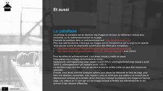 CSS & CSS327
Et aussi
Le parallaxe
Le principe du parallaxe est de déplacer des images en fonction du défilement vertical et/ou
horizontal, ou du redimensionnement de la page.
Exemple de parallaxe dans un redimensionnement : http://silverbackapp.com/
Pour que cela fonctionne, il faut que vos images soit en transparence (gif ou png) ou en opacité.
Vous pouvez suivre les didacticiels suivant pour des effets plus complexes :
 http://www.creativejuiz.fr/blog/tutoriels/css3-effet-parallaxe-sans-javascript
 http://www.alsacreations.com/astuce/lire/1417-effet-parallaxe.html avec jQuery
Pour les effets de redimensionnent, c'est assez simple à mettre en place.
Vous placez vos 3 images de fond dans le <body>.
background: url(images/body2.png) repeat-x scroll 70% 0, url(images/body3.png) repeat-x scroll
300% 0, url(images/body1.gif) repeat-x scroll -10% 0;
La dernière image doit être celle qui se place le plus en arrière (celle qui peut être opaque par
exemple).
Ensuite, vous devez informer quelques options pour placer les éléments en haut de page, pour
faire une répétition horizontale avec repeat-x, puis un scroll pour que celles-ci ne suivent pas le
déplacement verticale de la fenêtre (sinon fixed pour imposer la présence des images en haut de
page. Les valeurs en % vont agir sur les images lorsque la fenêtre est redimensionner en les
animant à des vitesses différentes.
 