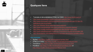 CSS & CSS328
Quelques liens
 Tutoriels et démonstrations HTML5 et CSS3 http://www.html5-css3.fr/
 http://www.yoyodesign.org/doc/w3c/css2/selector.html
 http://www.tomsyweb.com/component/content/article/48-css/101-les-30-
selecteurs-css-a-connaitre
 http://css.4design.tl/css-selecteur-frere-adjacent
 http://www.vanseodesign.com/css/combinators-pseudo-classes/
 http://blog.voyelle.me/langages/petit-tour-des-fonctions-en-css3
 http://www.webdesignweb.fr/web/css-3-transform-rotation-et-echelle-766
 http://thinkvitamin.com/design/how-to-recreate-silverbacks-parallax-effect/
Nos exemples
 Sprites http://blog.voyelle.me/dewplayer/sprites.html
 HTML5 et CSS3 http://blog.voyelle.me/dewplayer/html5css3.html
 Transitions http://blog.voyelle.me/dewplayer/transitions.html
 Parallaxe http://blog.voyelle.me/dewplayer/parallaxe.html et
http://blog.voyelle.me/dewplayer/parallaxe2.html
 