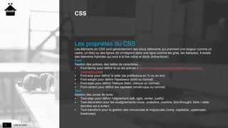 CSS & CSS33
CSS
Les propriétés du CSS
Les éléments en CSS sont généralement des blocs (éléments qui prennent une largeur comme un
cadre, un titre) ou des lignes (ils s'intègrent dans une ligne comme les gras, les italiques). Il existe
des éléments hybrides qui sont à la fois inline et block (inline-block).
Font
Gestion des polices, des tailles de caractères…
 Font-family pour définir la ou les polices (http://css.mammouthland.net/font-css-polices-
caracteres.php)
 Font-size pour définir la taille (de préférence en % ou en em)
 Font-weight pour définir l'épaisseur (bold ou normal)
 Font-style pour définir l'italique (italic, oblique ou normal)
 Font-variant pour définir les capitales (small-caps ou normal)
Text
Gestion des zones de texte.
 Text-align pour définir l'alignement (left, right, center, justify)
 Text-decoration pour les soulignements (none, underline, overline, line-throught, blink / cette
dernière est à éviter)
 Text-transform pour la gestion des minuscules et majuscules (none, capitalize, uppercase,
lowercase)
 