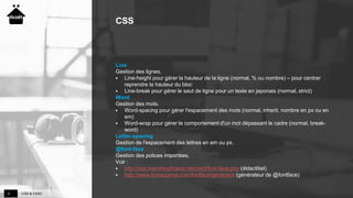 CSS & CSS34
CSS
Line
Gestion des lignes.
 Line-height pour gérer la hauteur de la ligne (normal, % ou nombre) – pour centrer
reprendre la hauteur du bloc
 Line-break pour gérer le saut de ligne pour un texte en japonais (normal, strict)
Word
Gestion des mots.
 Word-spacing pour gérer l'espacement des mots (normal, inherit, nombre en px ou en
em)
 Word-wrap pour gérer le comportement d'un mot dépassant le cadre (normal, break-
word)
Letter-spacing
Gestion de l'espacement des lettres en em ou px.
@font-face
Gestion des polices importées.
Voir :
 http://css.mammouthland.net/css3/font-face.php (didactitiel)
 http://www.fontsquirrel.com/fontface/generator (générateur de @fontface)
 