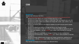 CSS & CSS35
CSS
Background
Gestion des fonds pour les blocs.
Voir http://www.alsacreations.com/tuto/lire/808-arriere-plans-css3-background.html
 Background-color définit une couleur d'arrière-plan pour un bloc.
 Background-image définit une image en arrière plan. Elle sera appelé avec une url().
 Background-position définit une position de l'image (left, center, right, bottom, top ou
valeurs en %, em ou px)
 Background-repeat définit si une image se répète si le cadre est plus grand (repeat,
no-repeat)
 Background-attachment définit si l'image est fixe ou non (fixed ou scroll)
 Background-size définit la taille de l'image en arrière plan (taille en valeurs %, em ou
px, cover pour adapter) – voir les préfixes pour utiliser cette propriété sur tous les
navigateurs
 Background-clip définit les limites de l'image à l'intérieur du bloc (content-box,
padding-box ou border-box) – voir les préfixes pour utiliser cette propriété sur tous les
navigateurs
 Background-origin définit le point d'origine de l'image (content-box, padding-box ou
border-box) – voir les préfixes pour utiliser cette propriété sur tous les navigateurs
Width et height
Pour donner une largeur et une hauteur aux éléments blocs.
 