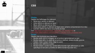 CSS & CSS36
CSS
Display
Gestion de l'affichage d'un élément.
 None pour cacher un élément
 Inline définit un élément en ligne
 Block définit un élément en bloc
 Inline-block définit un élément en ligne avec certains comportement d'un bloc
 List-item définit des blocs sous forme de liste
Voir http://www.zonecss.fr/style_css/feuille_css_display.html et
http://www.alsacreations.com/actu/lire/111-display-vous-connaissez.html
Border
Gestion des bordures pour des blocs.
 Border-width définit la largeur de la bordure (généralement en px)
 Border-style définit le style de la bordure (dashed, dotted,double, groove,
hidden, inset, outset, none, ridge ou solid)
 Border-color définit la couleur
 Border-bottom, border-top, border-left et border-right définissent un côté
spécifique (il est alors possible de définir border-top-color etc.)
 