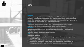 CSS & CSS37
CSS
Padding
Gestion des marges intérieures à un bloc. Il est possible de s'adresser à une marge
spécifique (padding-right par exemple) ou à toutes (padding: 10px; toutes les marges
sont à 10px – padding: 10px 0; les marges en haut et en bas sont à 10px – padding: top
right bottom left; pour séparer les 4 valeurs de la marge).
Margin
Gestion des marges extérieures d'un bloc. Mêmes propriétés que pour padding.
Pour centrer un élément bloc vous pouvez utiliser "margin: 0 auto;".
Visibility
Gestion de la visibilité d'un bloc sans le faire disparaître du flux à la différence de
"display: none;".
Exemple : visibility: hidden; (voir aussi collapse)
List
Gestion des listes ul ol.
 List-style-image permet d'utiliser une image pour remplacer les puces par défaut en
appelant une url()
 List-style-type définit le type de puce (decimal, decimal-leading-zero, lower-roman,
upper-roman, lower-alpha, upper-alpha, disc, circle, square, none, inherit, etc.)
 List-style-position définit l'alignement de la puce (inside, outside ou inherit)
 