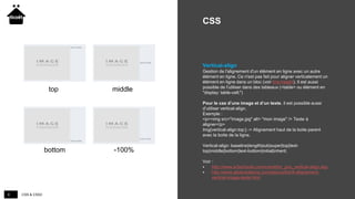 CSS & CSS38
CSS
Vertical-align
Gestion de l'alignement d'un élément en ligne avec un autre
élément en ligne. Ce n'est pas fait pour aligner verticalement un
élément en ligne dans un bloc (voir line-height). Il est aussi
possible de l'utiliser dans des tableaux (<table> ou élément en
"display: table-cell;")
Pour le cas d’une image et d’un texte, il est possible aussi
d’utiliser vertical-align.
Exemple :
<p><img src="image.jpg" alt= "mon image" /> Texte à
aligner</p>
Img{vertical-align:top;} -> Alignement haut de la boite parent
avec la boite de la ligne.
Vertical-align: baseline|length|sub|super|top|text-
top|middle|bottom|text-bottom|initial|inherit;
Voir :
 http://www.w3schools.com/cssref/pr_pos_vertical-align.asp
 http://www.alsacreations.com/astuce/lire/4-alignement-
vertical-image-texte.html
top middle
bottom -100%
 