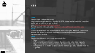 CSS & CSS39
CSS
Color
Gestion de la couleur des textes.
Les couleurs dans le web sont définies en RGB (rouge, vert et bleu). La traduction
se fait soit en rgb(x, y, z) soit en #xyz.
Voir : http://stylescss.free.fr/couleurs.php
Il existe aussi le hsl(x, y%, z%) : http://www.w3.org/TR/css3-color/#hsl-color
Float
Gestion du flottement des éléments blocs (none, left, right). Attention, un élément
en float sort de flux, il est donc possible d'avoir des alignements d'éléments qui
déconstruisent la page.
Clear
Gestion des éléments blocs pour retrouver le flux.
 None
 Left permet de se mettre en-dessous d'un élément si celui-ci est à gauche
 Right permet de se mettre en-dessous d'un élément si celui-ci est à droite
 Both permet de se mettre en-dessous d'un élément que celui-ci soit à droite ou
à gauche
 