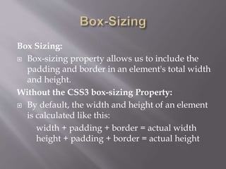 Box Sizing:
 Box-sizing property allows us to include the
padding and border in an element's total width
and height.
Without the CSS3 box-sizing Property:
 By default, the width and height of an element
is calculated like this:
width + padding + border = actual width
height + padding + border = actual height
 
