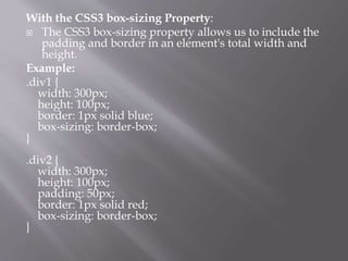 With the CSS3 box-sizing Property:
 The CSS3 box-sizing property allows us to include the
padding and border in an element's total width and
height.
Example:
.div1 {
width: 300px;
height: 100px;
border: 1px solid blue;
box-sizing: border-box;
}
.div2 {
width: 300px;
height: 100px;
padding: 50px;
border: 1px solid red;
box-sizing: border-box;
}
 