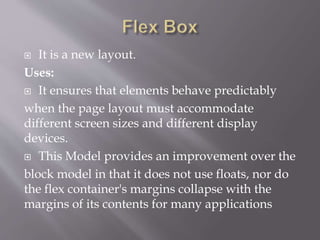  It is a new layout.
Uses:
 It ensures that elements behave predictably
when the page layout must accommodate
different screen sizes and different display
devices.
 This Model provides an improvement over the
block model in that it does not use floats, nor do
the flex container's margins collapse with the
margins of its contents for many applications
 