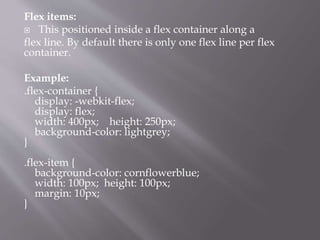 Flex items:
 This positioned inside a flex container along a
flex line. By default there is only one flex line per flex
container.
Example:
.flex-container {
display: -webkit-flex;
display: flex;
width: 400px; height: 250px;
background-color: lightgrey;
}
.flex-item {
background-color: cornflowerblue;
width: 100px; height: 100px;
margin: 10px;
}
 