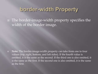  The border-image-width property specifies the
width of the border image.
 Note: The border-image-width property can take from one to four
values (top, right, bottom, and left sides). If the fourth value is
omitted, it is the same as the second. If the third one is also omitted, it
is the same as the first. If the second one is also omitted, it is the same
as the first.
 