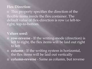 Flex Direction:
 This property specifies the direction of the
flexible items inside the flex container. The
default value of flex-direction is row i.e left-to-
right, top-to-bottom.
Values used:
 row-reverse - If the writing-mode (direction) is
left to right, the flex items will be laid out right
to left
 column - If the writing system is horizontal,
the flex items will be laid out vertically
 column-reverse - Same as column, but reverse
 