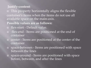 Justify-content:
 This property horizontally aligns the flexible
container's items when the items do not use all
available space on the main-axis.
Possible values are as follows:
 flex-start - Default value.
 flex-end - Items are positioned at the end of
container
 center - Items are positioned at the center of the
container
 space-between - Items are positioned with space
between the lines
 space-around - Items are positioned with space
before, between, and after the lines
 