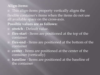 Align-items:
 This align-items property vertically aligns the
flexible container's items when the items do not use
all available space on the cross-axis.
Possible values are as follows:
 stretch - Default value.
 flex-start - Items are positioned at the top of the
container
 flex-end - Items are positioned at the bottom of the
container
 center - Items are positioned at the center of the
container (vertically)
 baseline - Items are positioned at the baseline of
the container
 