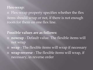 Flex-wrap:
 Flex-wrap property specifies whether the flex
items should wrap or not, if there is not enough
room for them on one flex line.
Possible values are as follows:
 nowrap - Default value. The flexible items will
not wrap
 wrap - The flexible items will wrap if necessary
 wrap-reverse - The flexible items will wrap, if
necessary, in reverse order
 