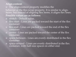 Align-content:
 The align-content property modifies the
behavior of the flex-wrap property. It is similar to align-
items, but instead of aligning flex items, it aligns flex lines.
Possible values are as follows:
 stretch - Default value.
 flex-start - Lines are packed toward the start of the flex
container
 flex-end - Lines are packed toward the end of the flex
container
 center - Lines are packed toward the center of the flex
container
 space-between - Lines are evenly distributed in the flex
container
 space-around - Lines are evenly distributed in the flex
container, with half-size spaces on either end.
 