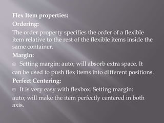 Flex Item properties:
Ordering:
The order property specifies the order of a flexible
item relative to the rest of the flexible items inside the
same container.
Margin:
 Setting margin: auto; will absorb extra space. It
can be used to push flex items into different positions.
Perfect Centering:
 It is very easy with flexbox. Setting margin:
auto; will make the item perfectly centered in both
axis.
 