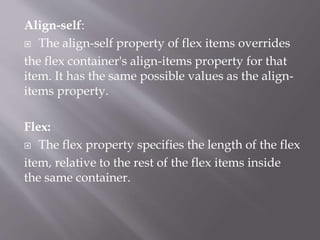 Align-self:
 The align-self property of flex items overrides
the flex container's align-items property for that
item. It has the same possible values as the align-
items property.
Flex:
 The flex property specifies the length of the flex
item, relative to the rest of the flex items inside
the same container.
 