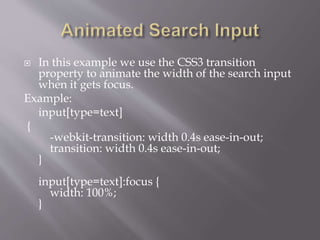  In this example we use the CSS3 transition
property to animate the width of the search input
when it gets focus.
Example:
input[type=text]
{
-webkit-transition: width 0.4s ease-in-out;
transition: width 0.4s ease-in-out;
}
input[type=text]:focus {
width: 100%;
}
 