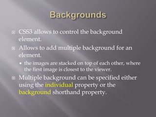  CSS3 allows to control the background
element.
 Allows to add multiple background for an
element.
 the images are stacked on top of each other, where
the first image is closest to the viewer.
 Multiple background can be specified either
using the individual property or the
background shorthand property.
 