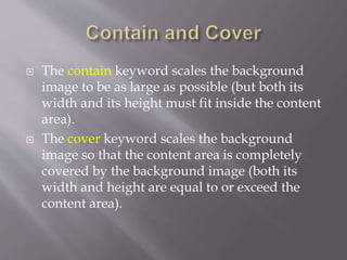  The contain keyword scales the background
image to be as large as possible (but both its
width and its height must fit inside the content
area).
 The cover keyword scales the background
image so that the content area is completely
covered by the background image (both its
width and height are equal to or exceed the
content area).
 