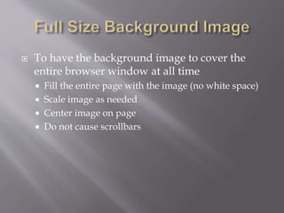  To have the background image to cover the
entire browser window at all time
 Fill the entire page with the image (no white space)
 Scale image as needed
 Center image on page
 Do not cause scrollbars
 