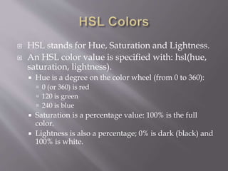  HSL stands for Hue, Saturation and Lightness.
 An HSL color value is specified with: hsl(hue,
saturation, lightness).
 Hue is a degree on the color wheel (from 0 to 360):
 0 (or 360) is red
 120 is green
 240 is blue
 Saturation is a percentage value: 100% is the full
color.
 Lightness is also a percentage; 0% is dark (black) and
100% is white.
 