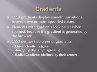  CSS3 gradients display smooth transitions
between two or more specified colors.
 Elements with gradients look better when
zoomed, because the gradient is generated by
the browser.
 CSS3 defines two types of gradients:
 Linear Gradients (goes
down/up/left/right/diagonally)
 Radial Gradients (defined by their center)
 