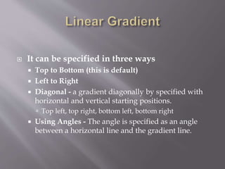  It can be specified in three ways
 Top to Bottom (this is default)
 Left to Right
 Diagonal - a gradient diagonally by specified with
horizontal and vertical starting positions.
 Top left, top right, bottom left, bottom right
 Using Angles - The angle is specified as an angle
between a horizontal line and the gradient line.
 
