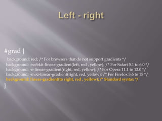#grad {
background: red; /* For browsers that do not support gradients */
background: -webkit-linear-gradient(left, red , yellow); /* For Safari 5.1 to 6.0 */
background: -o-linear-gradient(right, red, yellow); /* For Opera 11.1 to 12.0 */
background: -moz-linear-gradient(right, red, yellow); /* For Firefox 3.6 to 15 */
background: linear-gradient(to right, red , yellow); /* Standard syntax */
}
 