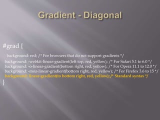 #grad {
background: red; /* For browsers that do not support gradients */
background: -webkit-linear-gradient(left top, red, yellow); /* For Safari 5.1 to 6.0 */
background: -o-linear-gradient(bottom right, red, yellow); /* For Opera 11.1 to 12.0 */
background: -moz-linear-gradient(bottom right, red, yellow); /* For Firefox 3.6 to 15 */
background: linear-gradient(to bottom right, red, yellow); /* Standard syntax */
}
 