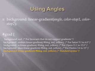  background: linear-gradient(angle, color-stop1, color-
stop2);
#grad {
background: red; /* For browsers that do not support gradients */
background: -webkit-linear-gradient(-90deg, red, yellow); /* For Safari 5.1 to 6.0 */
background: -o-linear-gradient(-90deg, red, yellow); /* For Opera 11.1 to 12.0 */
background: -moz-linear-gradient(-90deg, red, yellow); /* For Firefox 3.6 to 15 */
background: linear-gradient(-90deg, red, yellow); /* Standard syntax */
}
 