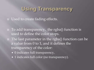  Used to create fading effects.
 To add transparency, the rgba() function is
used to define the color stops.
 The last parameter in the rgba() function can be
a value from 0 to 1, and it defines the
transparency of the color:
 0 indicates full transparency,
 1 indicates full color (no transparency).
 