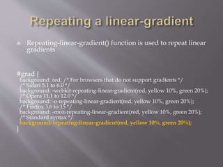  Repeating-linear-gradient() function is used to repeat linear
gradients
#grad {
background: red; /* For browsers that do not support gradients */
/* Safari 5.1 to 6.0 */
background: -webkit-repeating-linear-gradient(red, yellow 10%, green 20%);
/* Opera 11.1 to 12.0 */
background: -o-repeating-linear-gradient(red, yellow 10%, green 20%);
/* Firefox 3.6 to 15 */
background: -moz-repeating-linear-gradient(red, yellow 10%, green 20%);
/* Standard syntax */
background: repeating-linear-gradient(red, yellow 10%, green 20%);
}
 