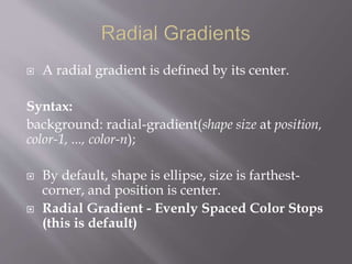 A radial gradient is defined by its center.
Syntax:
background: radial-gradient(shape size at position,
color-1, ..., color-n);
 By default, shape is ellipse, size is farthest-
corner, and position is center.
 Radial Gradient - Evenly Spaced Color Stops
(this is default)
 