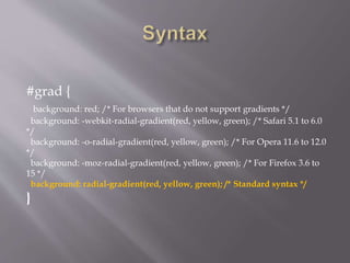 #grad {
background: red; /* For browsers that do not support gradients */
background: -webkit-radial-gradient(red, yellow, green); /* Safari 5.1 to 6.0
*/
background: -o-radial-gradient(red, yellow, green); /* For Opera 11.6 to 12.0
*/
background: -moz-radial-gradient(red, yellow, green); /* For Firefox 3.6 to
15 */
background: radial-gradient(red, yellow, green); /* Standard syntax */
}
 