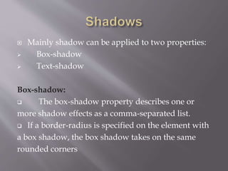  Mainly shadow can be applied to two properties:
 Box-shadow
 Text-shadow
Box-shadow:
 The box-shadow property describes one or
more shadow effects as a comma-separated list.
 If a border-radius is specified on the element with
a box shadow, the box shadow takes on the same
rounded corners
 