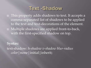  This property adds shadows to text. It accepts a
comma-separated list of shadows to be applied
to the text and text-decorations of the element.
 Multiple shadows are applied front-to-back,
with the first-specified shadow on top.
Syntax:
text-shadow: h-shadow v-shadow blur-radius
color|none|initial|inherit;
 