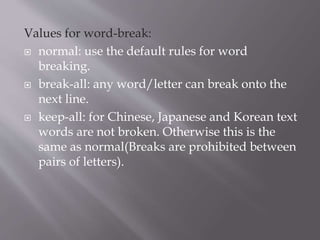Values for word-break:
 normal: use the default rules for word
breaking.
 break-all: any word/letter can break onto the
next line.
 keep-all: for Chinese, Japanese and Korean text
words are not broken. Otherwise this is the
same as normal(Breaks are prohibited between
pairs of letters).
 