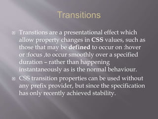  Transtions are a presentational effect which
allow property changes in CSS values, such as
those that may be defined to occur on :hover
or :focus ,to occur smoothly over a specified
duration – rather than happening
instantaneously as is the normal behaviour.
 CSS transition properties can be used without
any prefix provider, but since the specification
has only recently achieved stability.
 