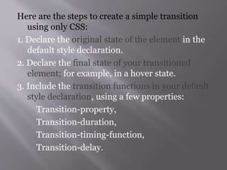 Here are the steps to create a simple transition
using only CSS:
1. Declare the original state of the element in the
default style declaration.
2. Declare the final state of your transitioned
element; for example, in a hover state.
3. Include the transition functions in your default
style declaration, using a few properties:
Transition-property,
Transition-duration,
Transition-timing-function,
Transition-delay.
 