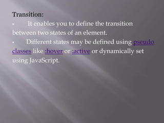 Transition:
 It enables you to define the transition
between two states of an element.
 Different states may be defined using pseudo
classes like :hover or :active or dynamically set
using JavaScript.
 