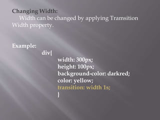 Changing Width:
Width can be changed by applying Tramsition
Width property.
Example:
div{
width: 300px;
height: 100px;
background-color: darkred;
color: yellow;
transition: width 1s;
}
 