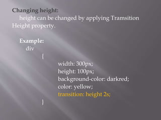 Changing height:
height can be changed by applying Tramsition
Height property.
Example:
div
{
width: 300px;
height: 100px;
background-color: darkred;
color: yellow;
transition: height 2s;
}
 