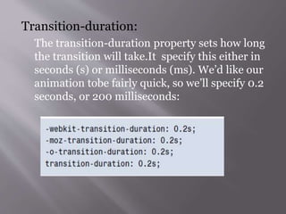 Transition-duration:
The transition-duration property sets how long
the transition will take.It specify this either in
seconds (s) or milliseconds (ms). We’d like our
animation tobe fairly quick, so we’ll specify 0.2
seconds, or 200 milliseconds:
 