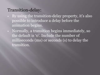 Transition-delay:
 By using the transition-delay property, it’s also
possible to introduce a delay before the
animation begins.
 Normally, a transition begins immediately, so
the default is ‘0’. Include the number of
milliseconds (ms) or seconds (s) to delay the
transition.
 