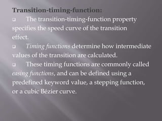 Transition-timing-function:
 The transition-timing-function property
specifies the speed curve of the transition
effect.
 Timing functions determine how intermediate
values of the transition are calculated.
 These timing functions are commonly called
easing functions, and can be defined using a
predefined keyword value, a stepping function,
or a cubic Bézier curve.
 