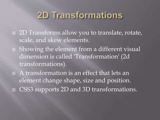  2D Transforms allow you to translate, rotate,
scale, and skew elements.
 Showing the element from a different visual
dimension is called 'Transformation' (2d
transformations).
 A transformation is an effect that lets an
element change shape, size and position.
 CSS3 supports 2D and 3D transformations.
 